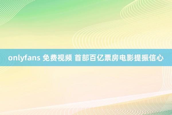 onlyfans 免费视频 首部百亿票房电影提振信心