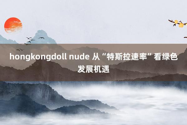 hongkongdoll nude 从“特斯拉速率”看绿色发展机遇