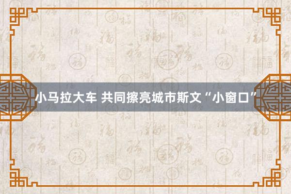 小马拉大车 共同擦亮城市斯文“小窗口”