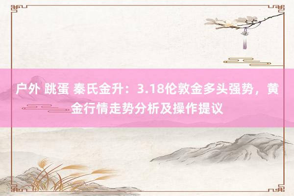 户外 跳蛋 秦氏金升:3.18伦敦金多头强势,黄金行情走势分析及操作提议