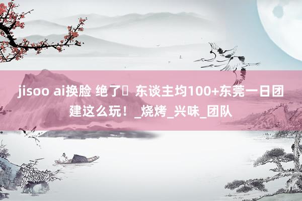 jisoo ai换脸 绝了️东谈主均100+东莞一日团建这么玩!_烧烤_兴味_团队