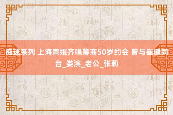 痴迷系列 上海青娥齐唱筹商50岁约会 曾与崔健同台_娄滨_老公_张莉