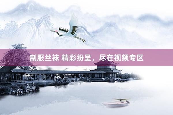 制服丝袜 精彩纷呈,尽在视频专区