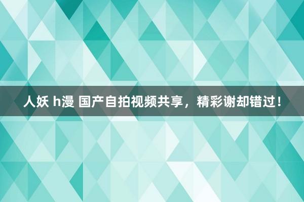 人妖 h漫 国产自拍视频共享,精彩谢却错过!