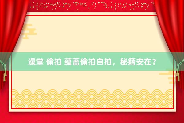 澡堂 偷拍 蕴蓄偷拍自拍，秘籍安在？