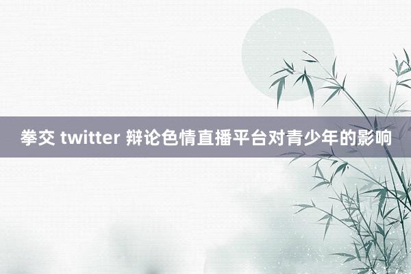 拳交 twitter 辩论色情直播平台对青少年的影响