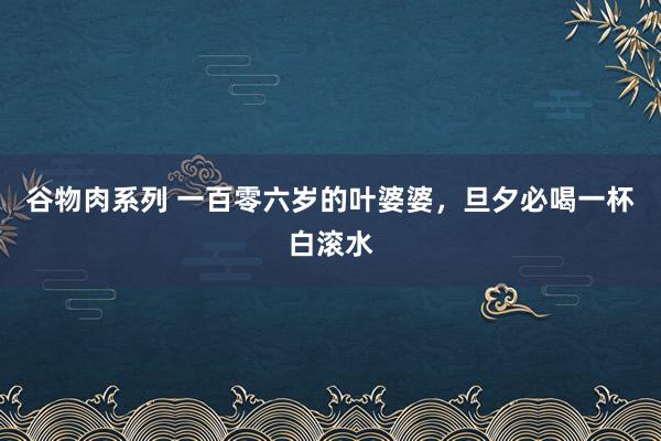 谷物肉系列 一百零六岁的叶婆婆,旦夕必喝一杯白滚水