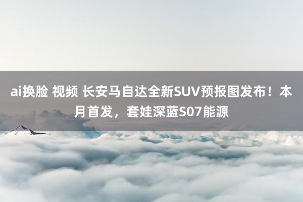 ai换脸 视频 长安马自达全新SUV预报图发布!本月首发,套娃深蓝S07能源