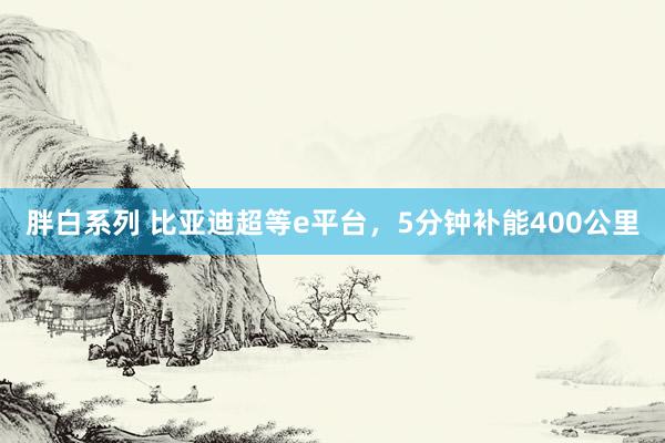 胖白系列 比亚迪超等e平台,5分钟补能400公里