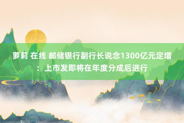 萝莉 在线 邮储银行副行长说念1300亿元定增：上市发即将在年度分成后进行