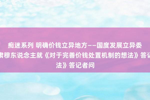 痴迷系列 明确价钱立异地方——国度发展立异委关系肃穆东说念主就《对于完善价钱处置机制的想法》答记者问