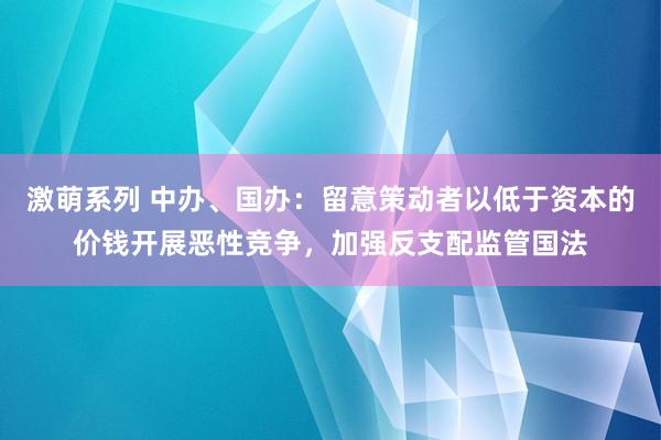 激萌系列 中办、国办:留意策动者以低于资本的价钱开展恶性竞争,加强反支配监管国法