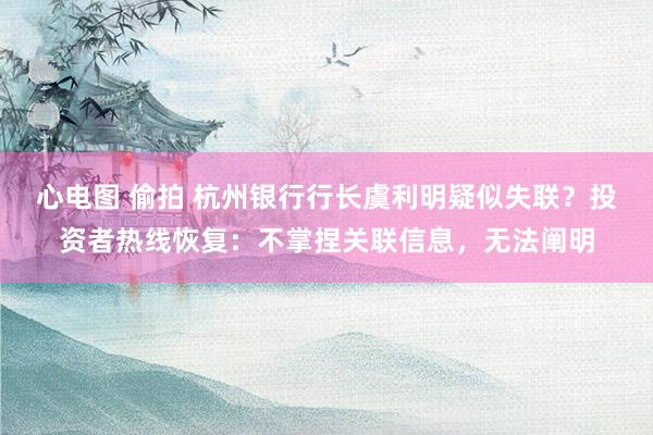 心电图 偷拍 杭州银行行长虞利明疑似失联？投资者热线恢复：不掌捏关联信息，无法阐明
