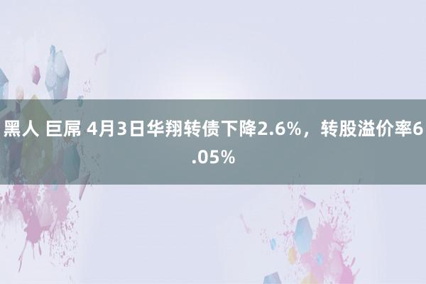 黑人 巨屌 4月3日华翔转债下降2.6%,转股溢价率6.05%