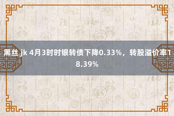 黑丝 jk 4月3时时银转债下降0.33%,转股溢价率18.39%