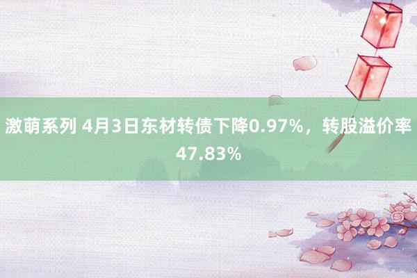 激萌系列 4月3日东材转债下降0.97%，转股溢价率47.83%