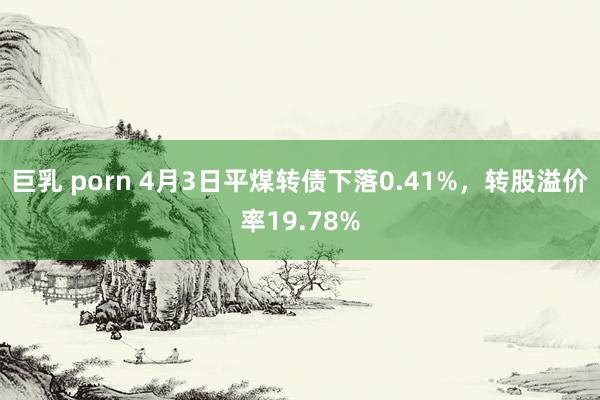 巨乳 porn 4月3日平煤转债下落0.41%,转股溢价率19.78%