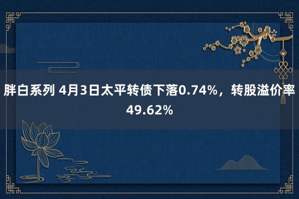 胖白系列 4月3日太平转债下落0.74%,转股溢价率49.62%