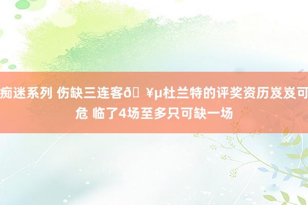 痴迷系列 伤缺三连客🥵杜兰特的评奖资历岌岌可危 临了4场至多只可缺一场
