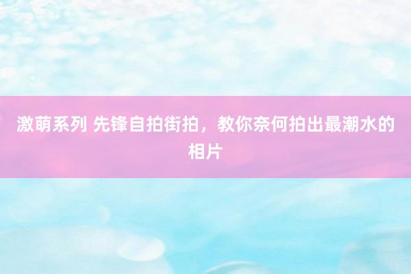 激萌系列 先锋自拍街拍，教你奈何拍出最潮水的相片
