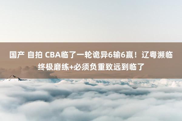 国产 自拍 CBA临了一轮诡异6输6赢!辽粤濒临终极磨练+必须负重致远到临了