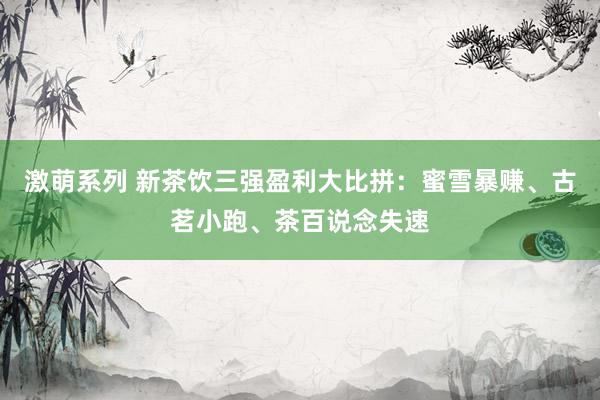 激萌系列 新茶饮三强盈利大比拼:蜜雪暴赚、古茗小跑、茶百说念失速