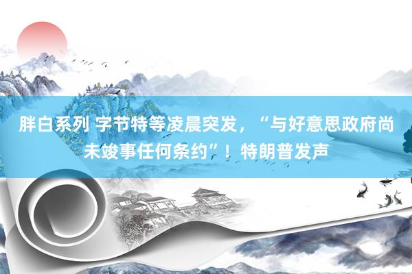 胖白系列 字节特等凌晨突发,“与好意思政府尚未竣事任何条约”!特朗普发声