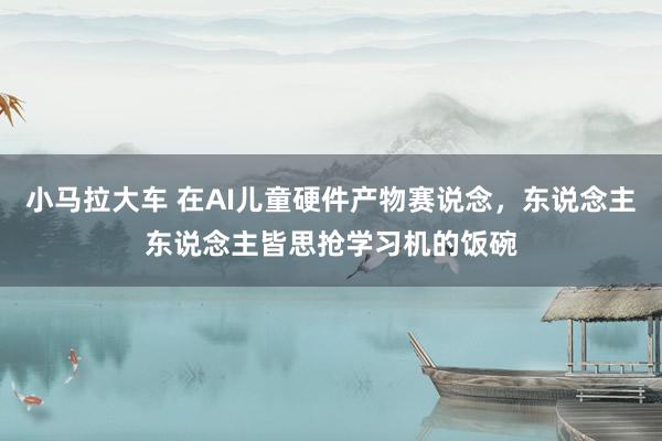 小马拉大车 在AI儿童硬件产物赛说念,东说念主东说念主皆思抢学习机的饭碗
