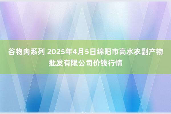 谷物肉系列 2025年4月5日绵阳市高水农副产物批发有限公司价钱行情