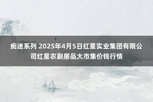 痴迷系列 2025年4月5日红星实业集团有限公司红星农副居品大市集价钱行情