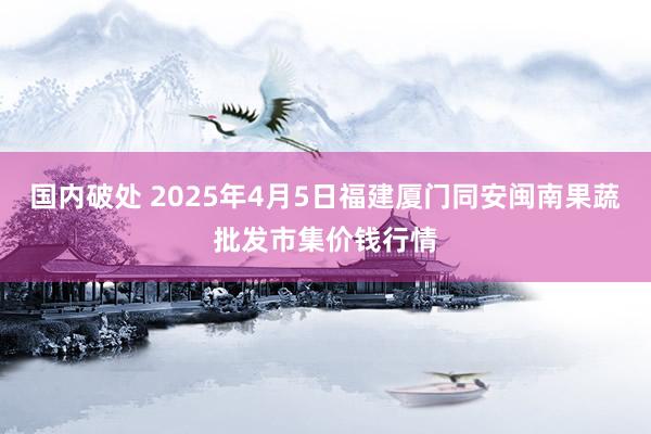 国内破处 2025年4月5日福建厦门同安闽南果蔬批发市集价钱行情