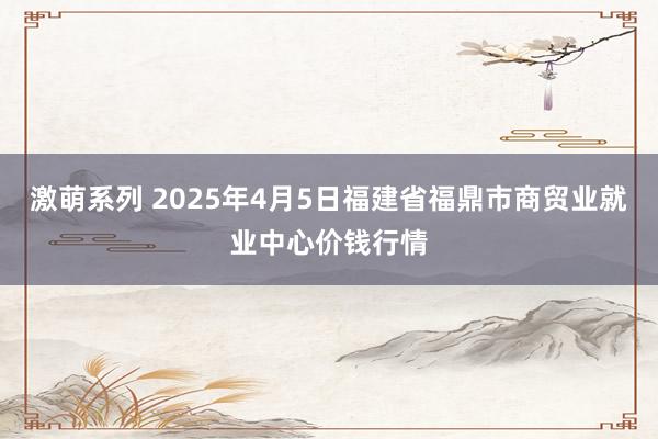 激萌系列 2025年4月5日福建省福鼎市商贸业就业中心价钱行情