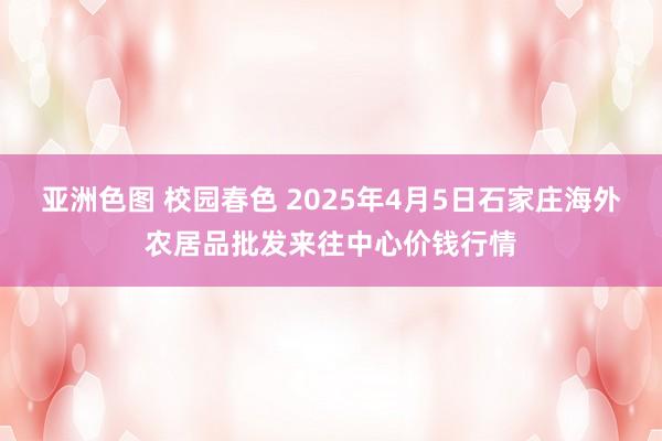 亚洲色图 校园春色 2025年4月5日石家庄海外农居品批发来往中心价钱行情