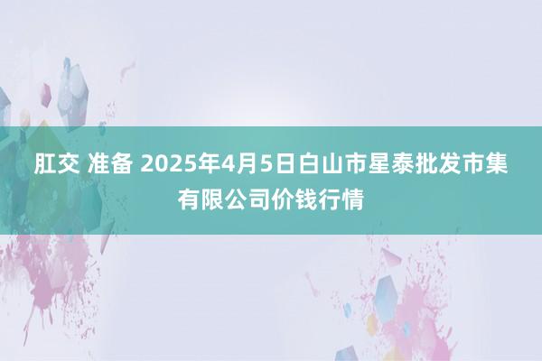 肛交 准备 2025年4月5日白山市星泰批发市集有限公司价钱行情