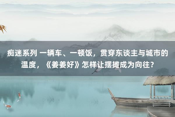 痴迷系列 一辆车、一顿饭,贯穿东谈主与城市的温度,《姜姜好》怎样让摆摊成为向往?