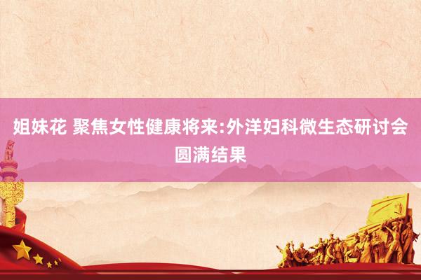 姐妹花 聚焦女性健康将来:外洋妇科微生态研讨会圆满结果