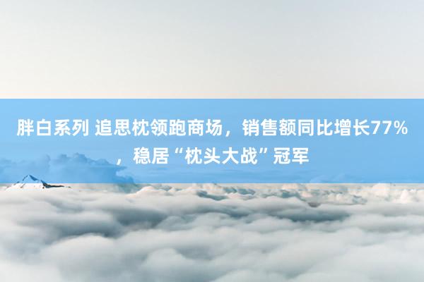 胖白系列 追思枕领跑商场,销售额同比增长77%,稳居“枕头大战”冠军