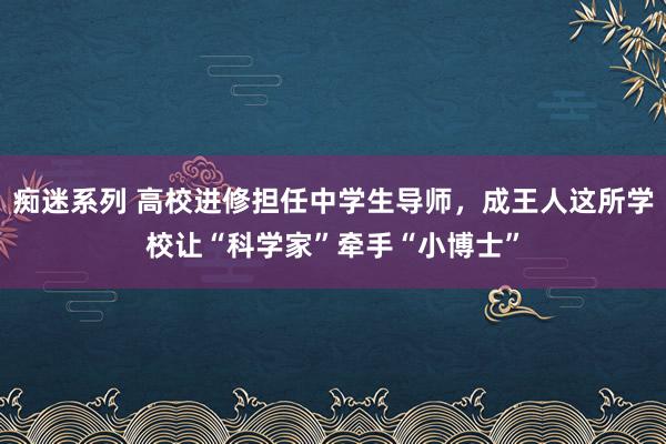 痴迷系列 高校进修担任中学生导师,成王人这所学校让“科学家”牵手“小博士”