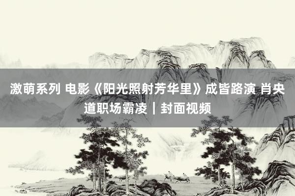 激萌系列 电影《阳光照射芳华里》成皆路演 肖央道职场霸凌｜封面视频