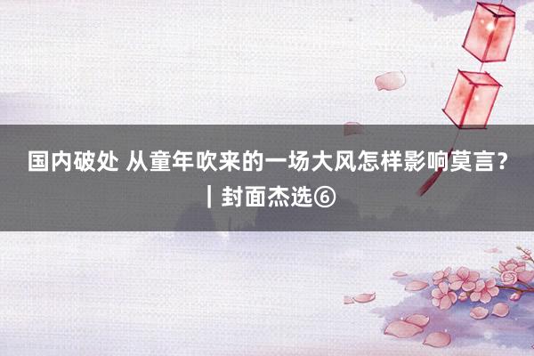 国内破处 从童年吹来的一场大风怎样影响莫言?|封面杰选⑥