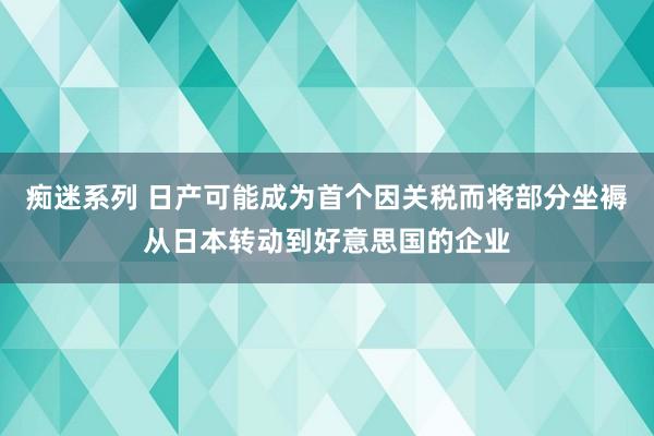 痴迷系列 日产可能成为首个因关税而将部分坐褥从日本转动到好意思国的企业