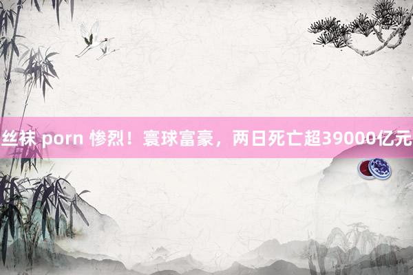 丝袜 porn 惨烈！寰球富豪，两日死亡超39000亿元