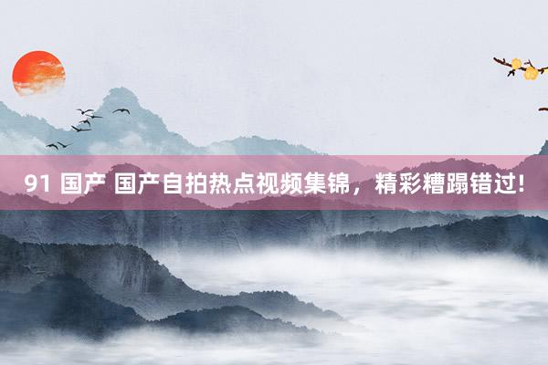 91 国产 国产自拍热点视频集锦,精彩糟蹋错过!
