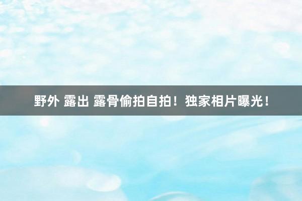 野外 露出 露骨偷拍自拍!独家相片曝光!