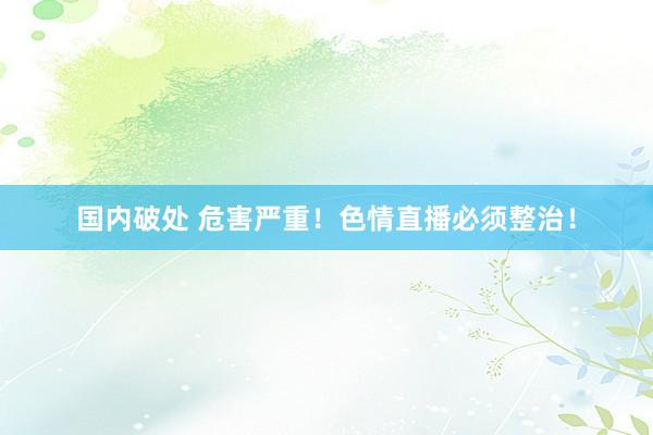 国内破处 危害严重!色情直播必须整治!