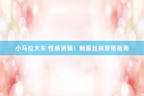 小马拉大车 性感诱骗!制服丝袜穿搭指南