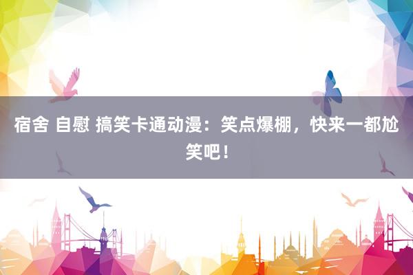 宿舍 自慰 搞笑卡通动漫:笑点爆棚,快来一都尬笑吧!