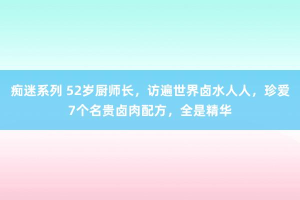 痴迷系列 52岁厨师长,访遍世界卤水人人,珍爱7个名贵卤肉配方,全是精华