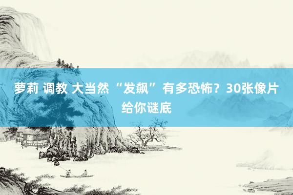 萝莉 调教 大当然 “发飙” 有多恐怖?30张像片给你谜底