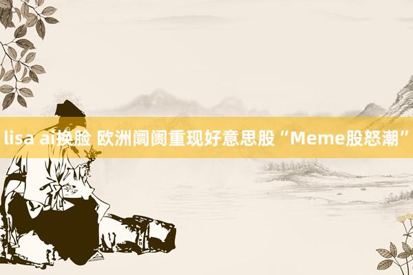 lisa ai换脸 欧洲阛阓重现好意思股“Meme股怒潮”